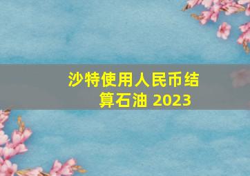 沙特使用人民币结算石油 2023